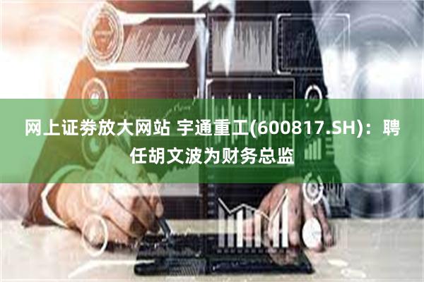 网上证劵放大网站 宇通重工(600817.SH)：聘任胡文波为财务总监