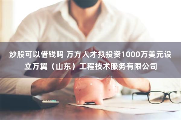 炒股可以借钱吗 万方人才拟投资1000万美元设立万翼（山东）工程技术服务有限公司