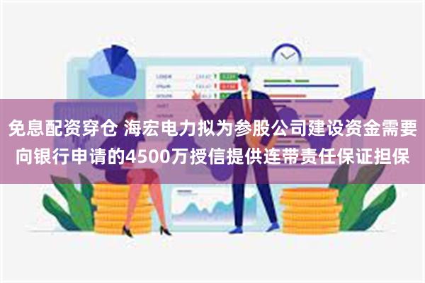 免息配资穿仓 海宏电力拟为参股公司建设资金需要向银行申请的4500万授信提供连带责任保证担保