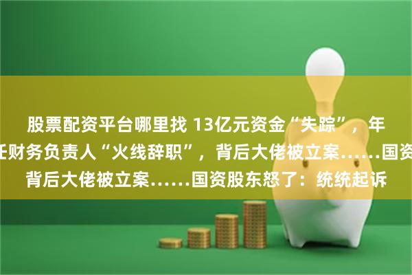 股票配资平台哪里找 13亿元资金“失踪”，年报“难产”，半年两任财务负责人“火线辞职”，背后大佬被立案……国资股东怒了：统统起诉
