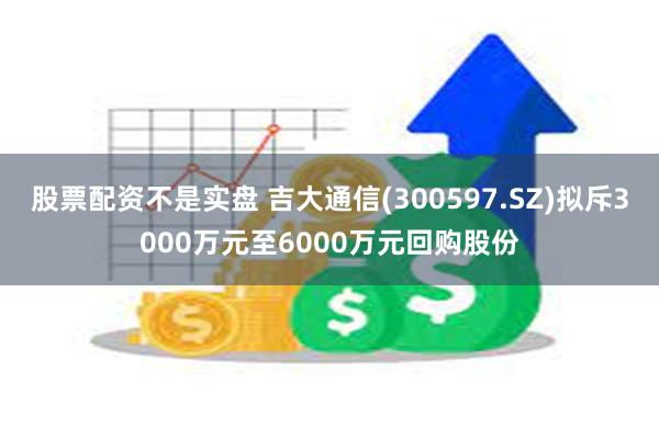股票配资不是实盘 吉大通信(300597.SZ)拟斥3000万元至6000万元回购股份