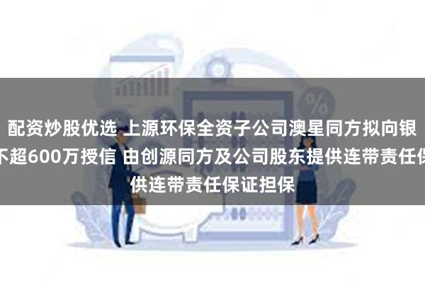 配资炒股优选 上源环保全资子公司澳星同方拟向银行申请不超600万授信 由创源同方及公司股东提供连带责任保证担保