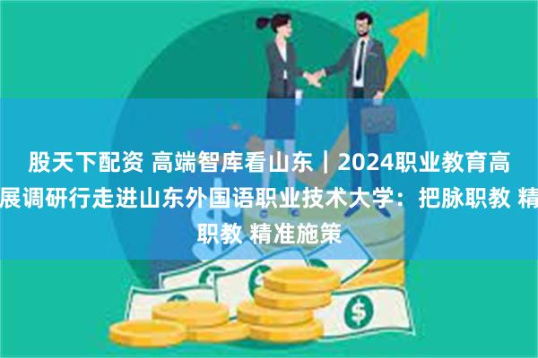 股天下配资 高端智库看山东｜2024职业教育高质量发展调研行走进山东外国语职业技术大学：把脉职教 精准施策