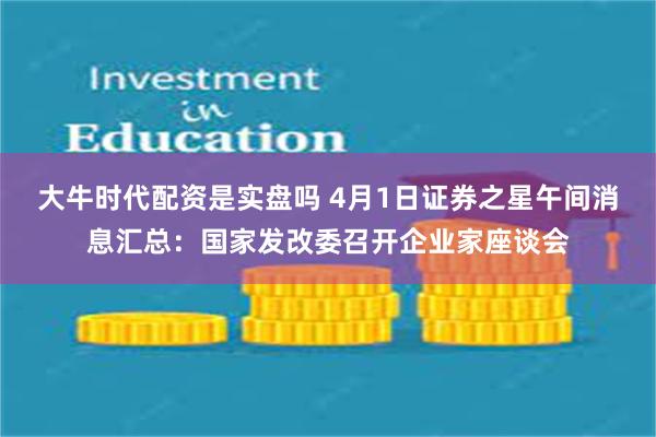 大牛时代配资是实盘吗 4月1日证券之星午间消息汇总：国家发改委召开企业家座谈会