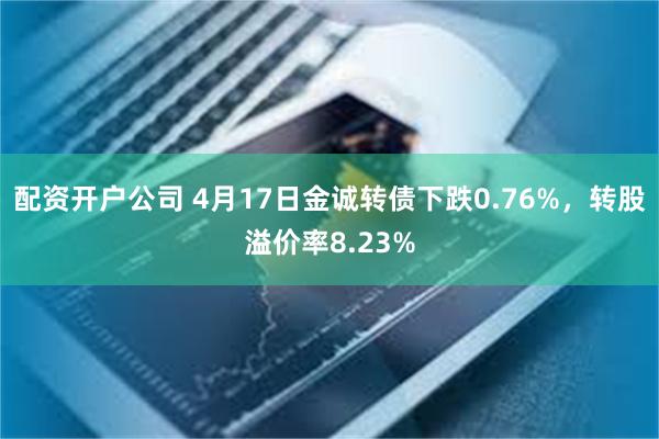 配资开户公司 4月17日金诚转债下跌0.76%，转股溢价率8.23%