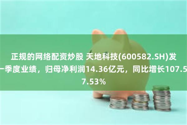 正规的网络配资炒股 天地科技(600582.SH)发布一季度业绩，归母净利润14.36亿元，同比增长107.53%