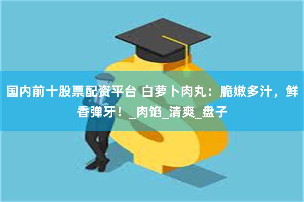 国内前十股票配资平台 白萝卜肉丸：脆嫩多汁，鲜香弹牙！_肉馅_清爽_盘子