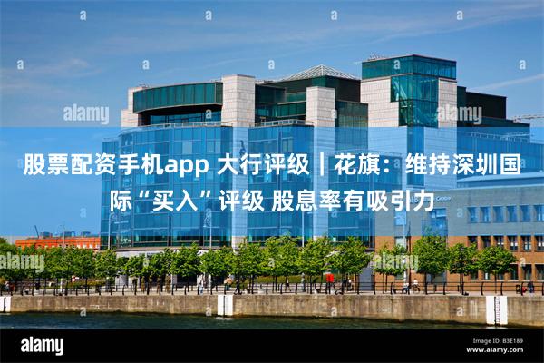 股票配资手机app 大行评级｜花旗：维持深圳国际“买入”评级 股息率有吸引力