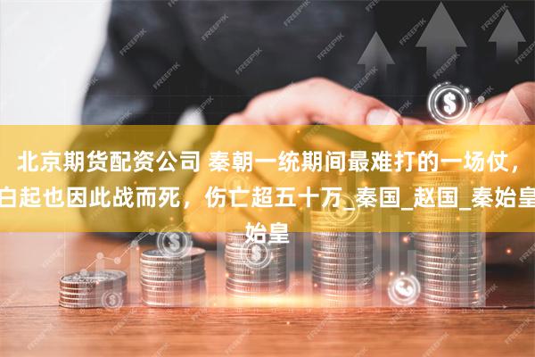 北京期货配资公司 秦朝一统期间最难打的一场仗，白起也因此战而死，伤亡超五十万_秦国_赵国_秦始皇