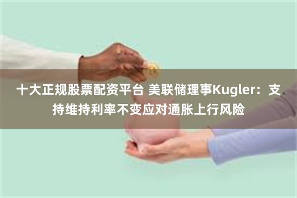 十大正规股票配资平台 美联储理事Kugler：支持维持利率不变应对通胀上行风险