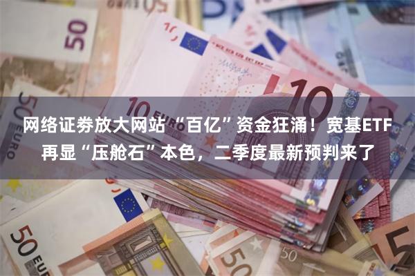 网络证劵放大网站 “百亿”资金狂涌！宽基ETF再显“压舱石”本色，二季度最新预判来了