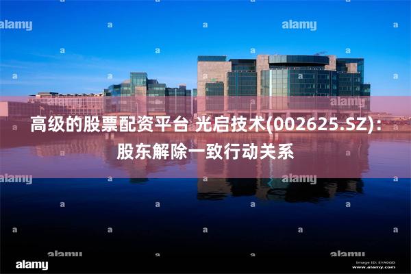 高级的股票配资平台 光启技术(002625.SZ)：股东解除一致行动关系