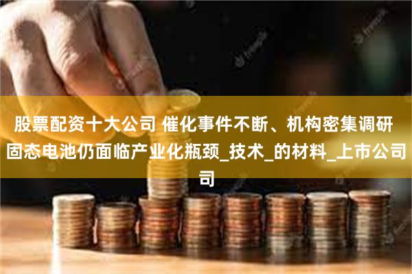 股票配资十大公司 催化事件不断、机构密集调研 固态电池仍面临产业化瓶颈_技术_的材料_上市公司