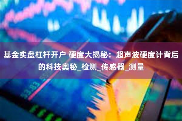 基金实盘杠杆开户 硬度大揭秘：超声波硬度计背后的科技奥秘_检测_传感器_测量