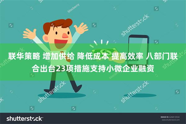 联华策略 增加供给 降低成本 提高效率 八部门联合出台23项措施支持小微企业融资
