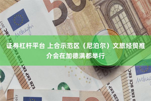 证券杠杆平台 上合示范区（尼泊尔）文旅经贸推介会在加德满都举行