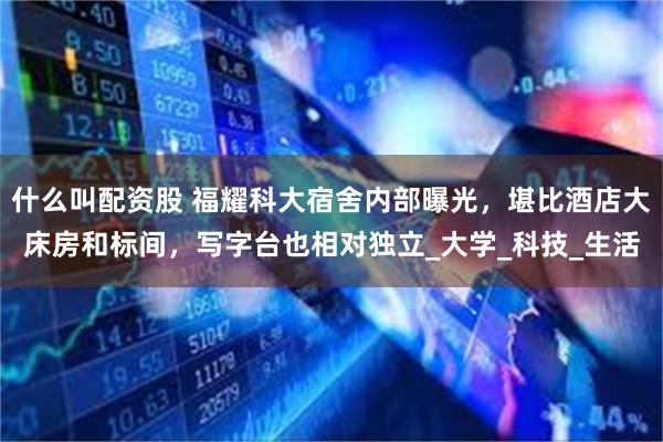 什么叫配资股 福耀科大宿舍内部曝光，堪比酒店大床房和标间，写字台也相对独立_大学_科技_生活