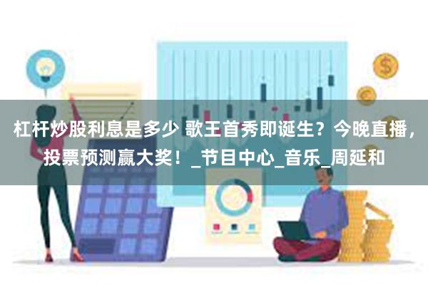 杠杆炒股利息是多少 歌王首秀即诞生？今晚直播，投票预测赢大奖！_节目中心_音乐_周延和