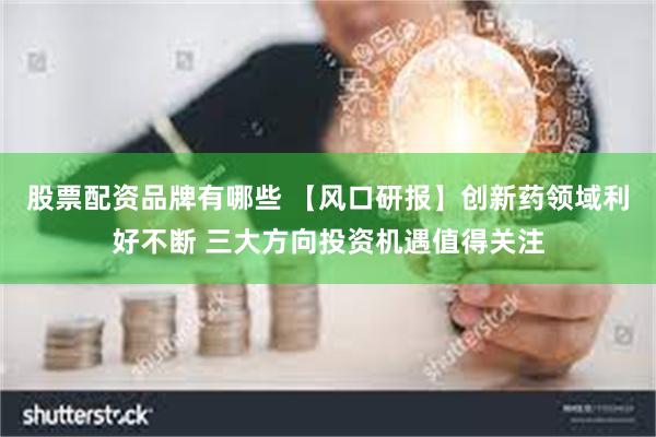 股票配资品牌有哪些 【风口研报】创新药领域利好不断 三大方向投资机遇值得关注