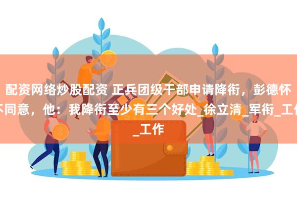 配资网络炒股配资 正兵团级干部申请降衔，彭德怀不同意，他：我降衔至少有三个好处_徐立清_军衔_工作