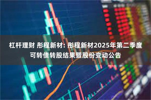 杠杆理财 彤程新材: 彤程新材2025年第二季度可转债转股结果暨股份变动公告